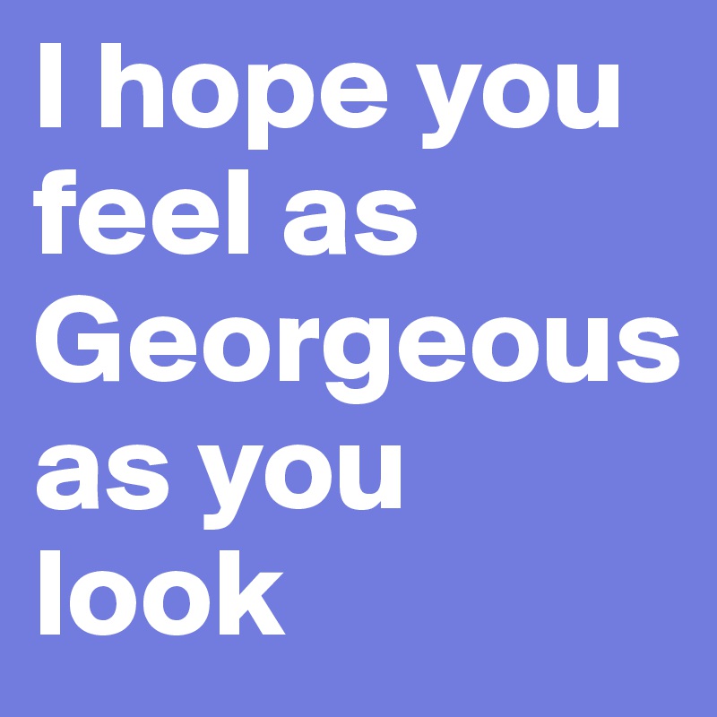 I hope you feel as Georgeous as you look