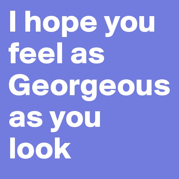 I hope you feel as Georgeous as you look