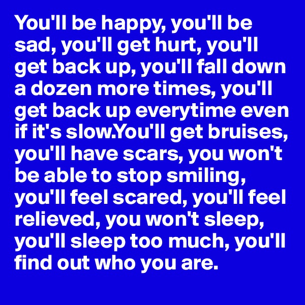 You'll be happy, you'll be sad, you'll get hurt, you'll get back up, you'll fall down a dozen more times, you'll get back up everytime even if it's slow.You'll get bruises,   you'll have scars, you won't be able to stop smiling, you'll feel scared, you'll feel relieved, you won't sleep, you'll sleep too much, you'll     find out who you are.