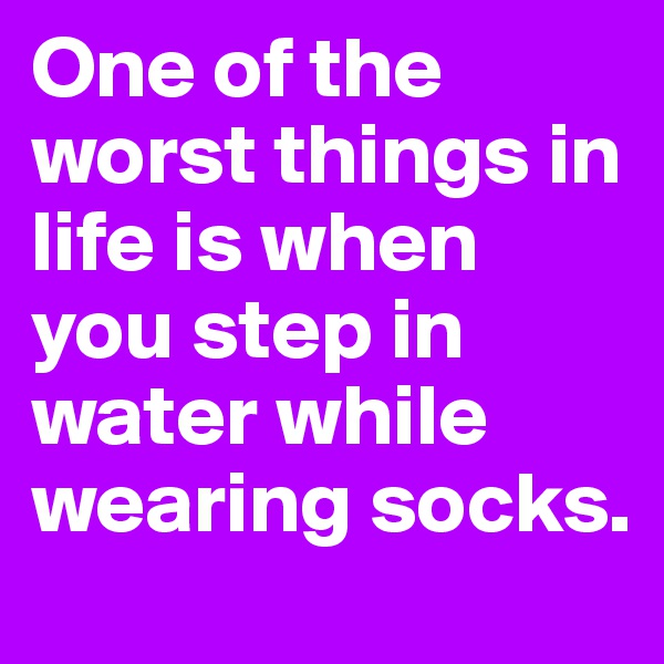 One of the worst things in life is when you step in water while wearing socks.