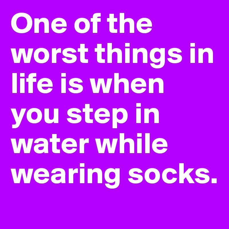 One of the worst things in life is when you step in water while wearing socks.