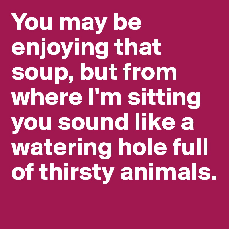 You may be enjoying that soup, but from where I'm sitting you sound like a watering hole full of thirsty animals.
