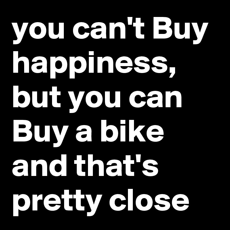 you can't Buy happiness, but you can Buy a bike and that's pretty close 