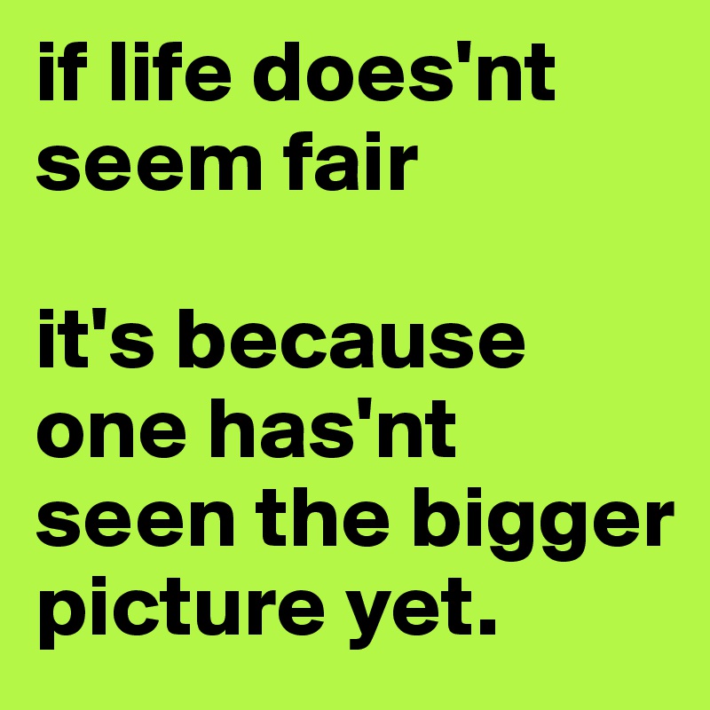 if life does'nt seem fair

it's because one has'nt seen the bigger picture yet.