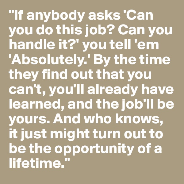 "If anybody asks 'Can you do this job? Can you handle it?' you tell 'em 'Absolutely.' By the time they find out that you can't, you'll already have learned, and the job'll be yours. And who knows, it just might turn out to be the opportunity of a lifetime."