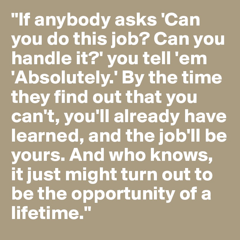 "If anybody asks 'Can you do this job? Can you handle it?' you tell 'em 'Absolutely.' By the time they find out that you can't, you'll already have learned, and the job'll be yours. And who knows, it just might turn out to be the opportunity of a lifetime."