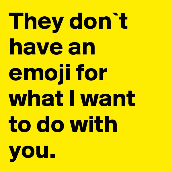 They don`t have an emoji for what I want to do with you.