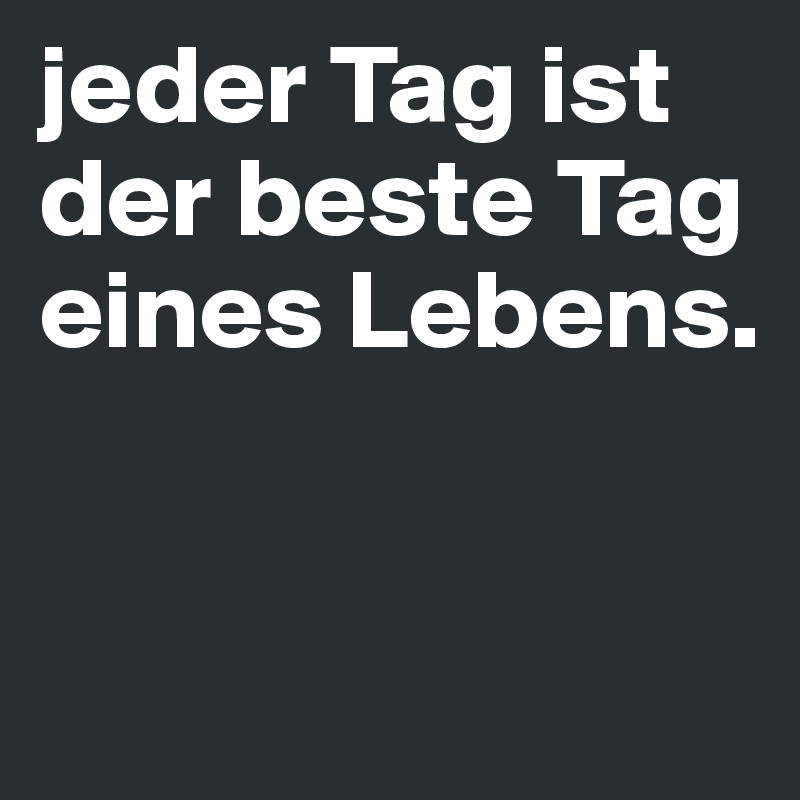 jeder Tag ist der beste Tag eines Lebens.


