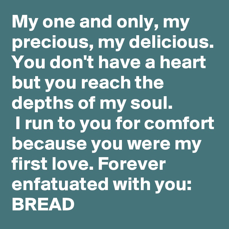 My one and only, my precious, my delicious. 
You don't have a heart but you reach the depths of my soul.
 I run to you for comfort because you were my first love. Forever enfatuated with you: BREAD