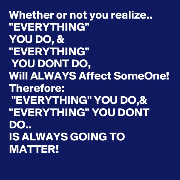 Whether or not you realize.. "EVERYTHING"
YOU DO, & 
"EVERYTHING"
 YOU DONT DO,
Will ALWAYS Affect SomeOne!
Therefore:
 "EVERYTHING" YOU DO,&
"EVERYTHING" YOU DONT DO..
IS ALWAYS GOING TO MATTER!