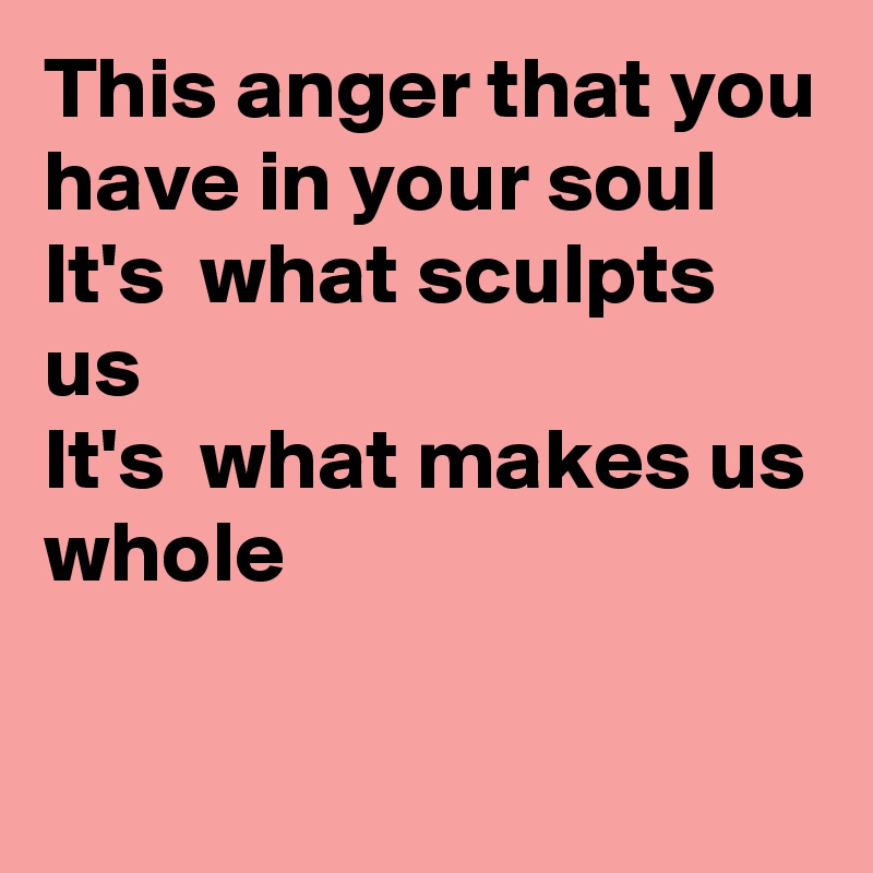 This anger that you have in your soul
It's  what sculpts us
It's  what makes us whole

