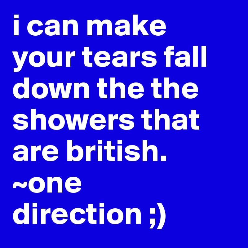 i can make your tears fall down the the showers that are british. ~one direction ;)