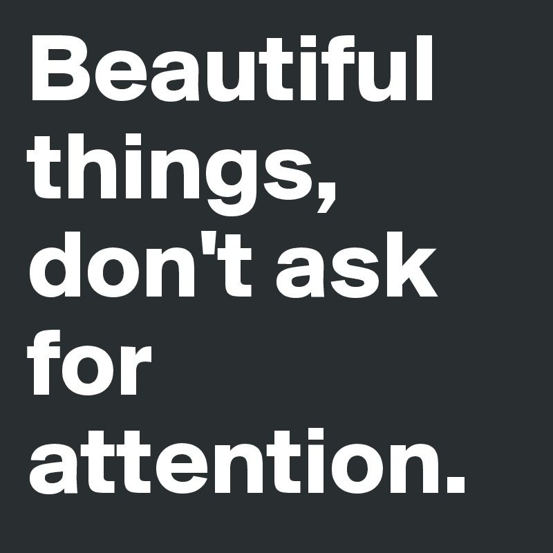 Beautiful things, don't ask for attention.