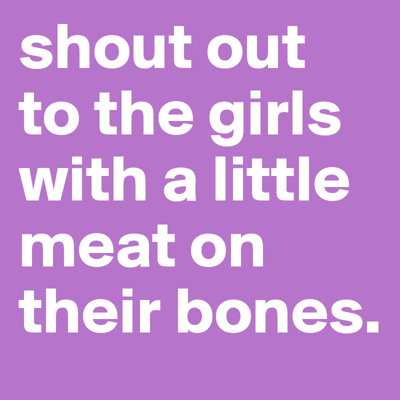 shout out to the girls with a little meat on their bones. 