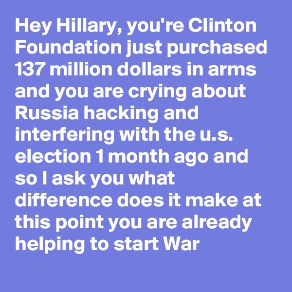 Hey Hillary, you're Clinton Foundation just purchased 137 million dollars in arms and you are crying about Russia hacking and interfering with the u.s. election 1 month ago and so I ask you what difference does it make at this point you are already helping to start War