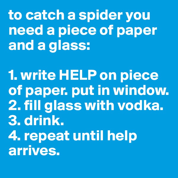 to catch a spider you need a piece of paper and a glass:

1. write HELP on piece of paper. put in window.
2. fill glass with vodka.
3. drink.
4. repeat until help arrives.