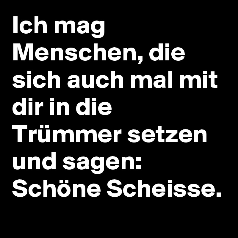 Ich mag Menschen, die sich auch mal mit dir in die Trümmer setzen und sagen: Schöne Scheisse.