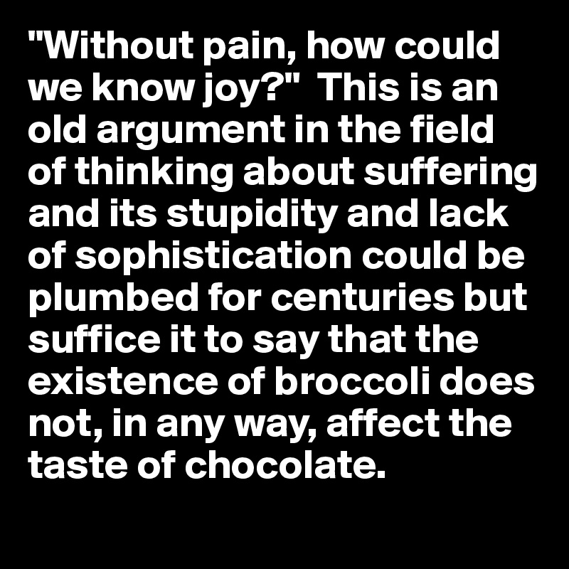 "Without pain, how could we know joy?"  This is an old argument in the field of thinking about suffering and its stupidity and lack of sophistication could be plumbed for centuries but suffice it to say that the existence of broccoli does not, in any way, affect the taste of chocolate.