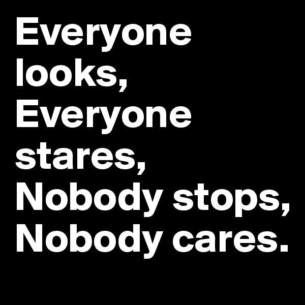Everyone looks, Everyone stares, Nobody stops, Nobody cares.