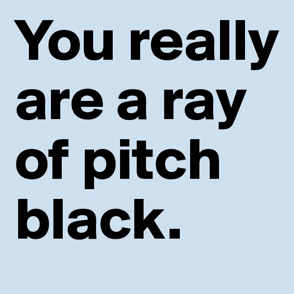 You really are a ray of pitch black.
