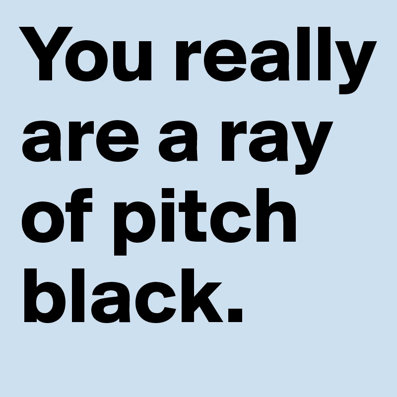 You really are a ray of pitch black.