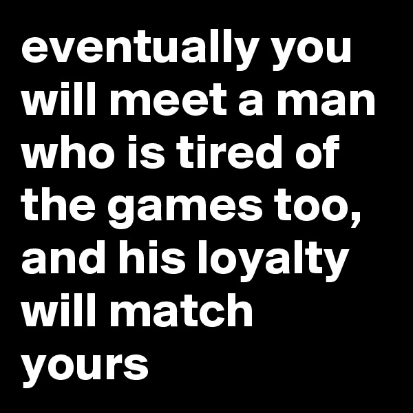 eventually you will meet a man who is tired of the games too, and his loyalty will match yours