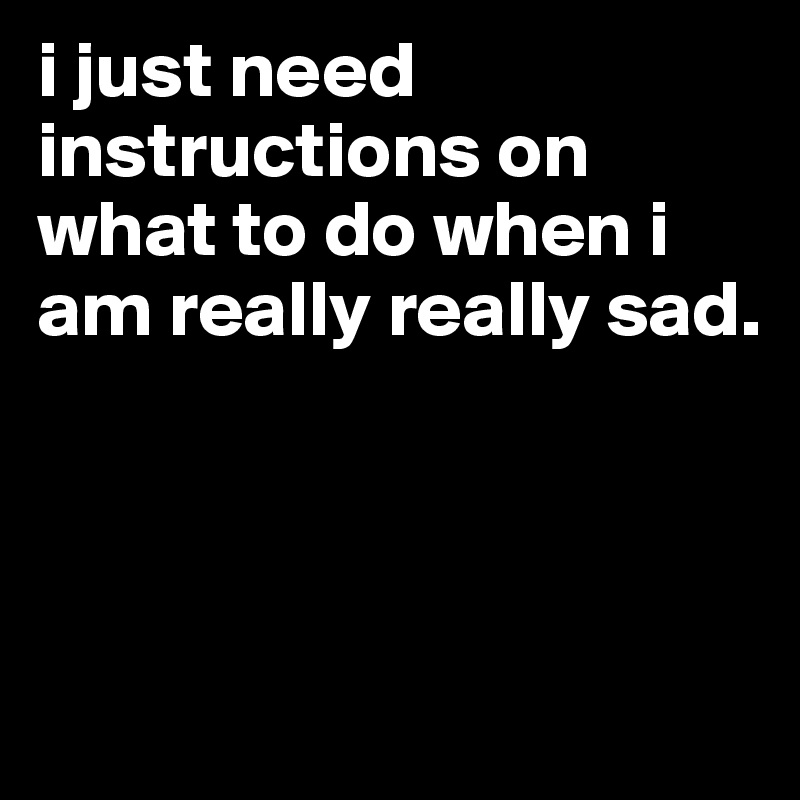 i just need instructions on what to do when i am really really sad.



