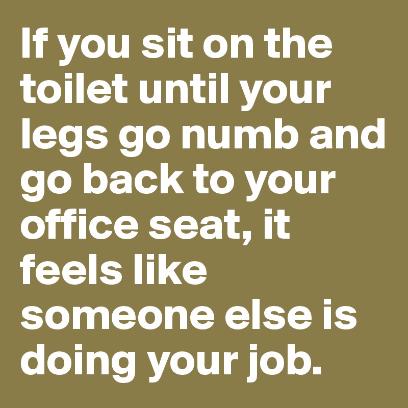 If you sit on the toilet until your legs go numb and go back to your office seat, it feels like someone else is doing your job.