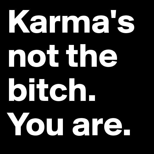 Karma's not the bitch. 
You are. 