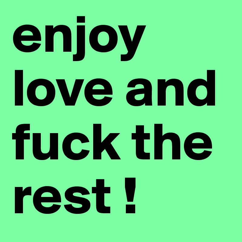 enjoy love and fuck the rest !