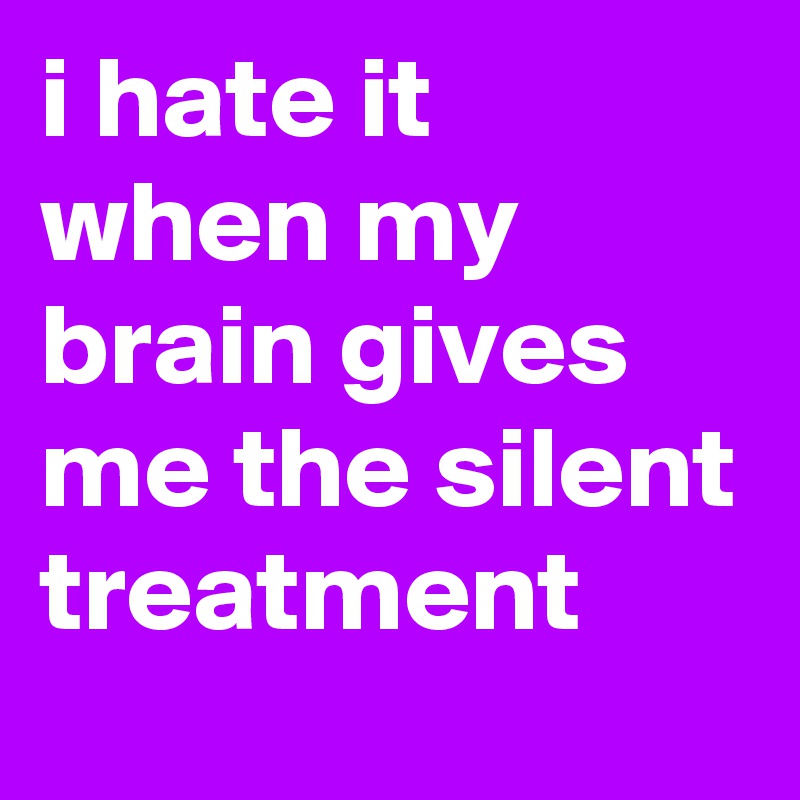 i hate it when my brain gives me the silent treatment