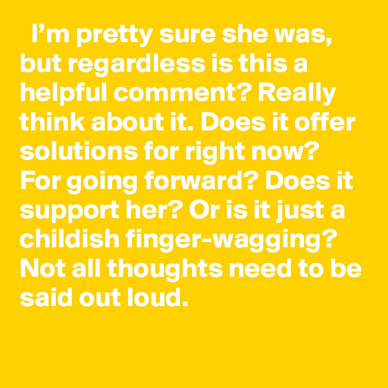   I’m pretty sure she was, but regardless is this a helpful comment? Really think about it. Does it offer solutions for right now? For going forward? Does it support her? Or is it just a childish finger-wagging? Not all thoughts need to be said out loud.
