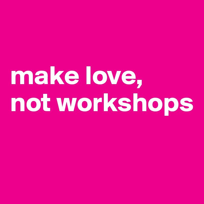 

make love,
not workshops

