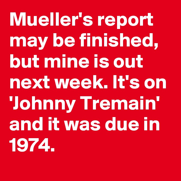 Mueller's report may be finished, but mine is out next week. It's on 'Johnny Tremain' and it was due in 1974.