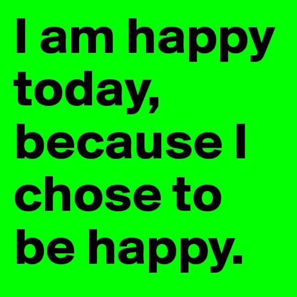 I am happy today, because I chose to be happy.