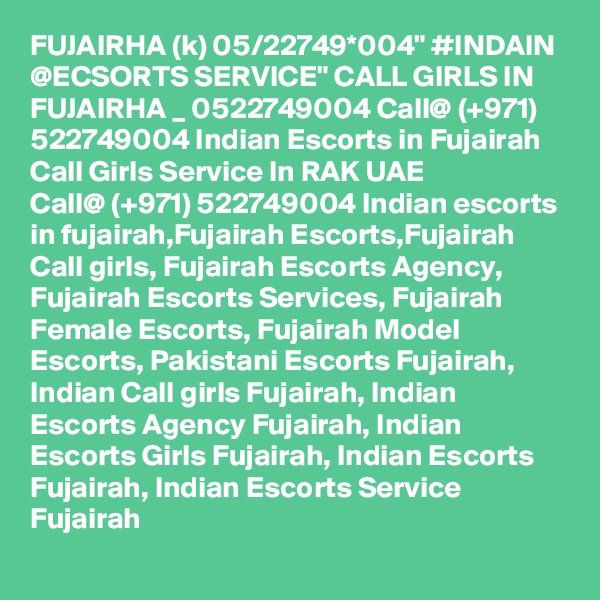 FUJAIRHA (k) 05/22749*004" #INDAIN @ECSORTS SERVICE" CALL GIRLS IN FUJAIRHA _ 0522749004 Call@ (+971) 522749004 Indian Escorts in Fujairah Call Girls Service In RAK UAE
Call@ (+971) 522749004 Indian escorts in fujairah,Fujairah Escorts,Fujairah Call girls, Fujairah Escorts Agency, Fujairah Escorts Services, Fujairah Female Escorts, Fujairah Model Escorts, Pakistani Escorts Fujairah, Indian Call girls Fujairah, Indian Escorts Agency Fujairah, Indian Escorts Girls Fujairah, Indian Escorts Fujairah, Indian Escorts Service Fujairah