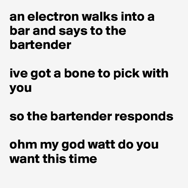 an electron walks into a bar and says to the bartender

ive got a bone to pick with you

so the bartender responds

ohm my god watt do you want this time