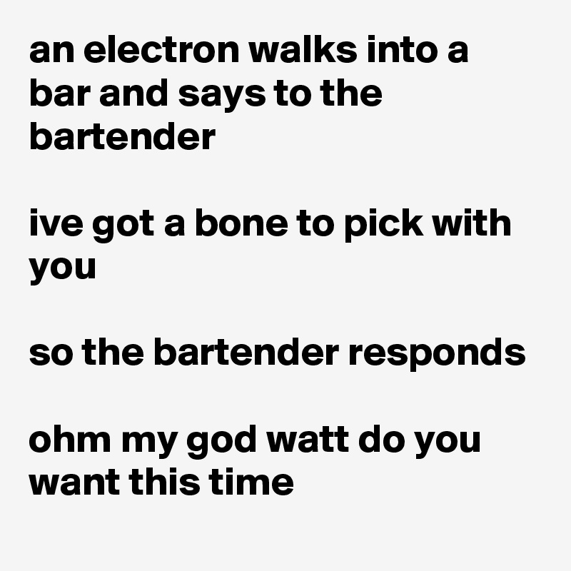 an electron walks into a bar and says to the bartender

ive got a bone to pick with you

so the bartender responds

ohm my god watt do you want this time