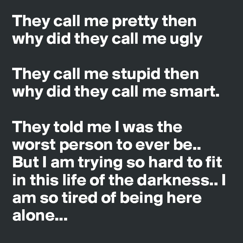 They call me pretty then why did they call me ugly

They call me stupid then why did they call me smart. 

They told me I was the worst person to ever be.. But I am trying so hard to fit in this life of the darkness.. I am so tired of being here alone...