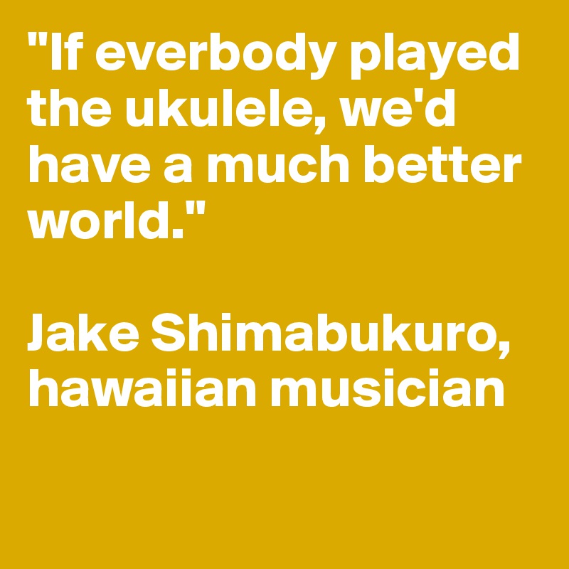 "If everbody played the ukulele, we'd have a much better world."

Jake Shimabukuro, hawaiian musician

