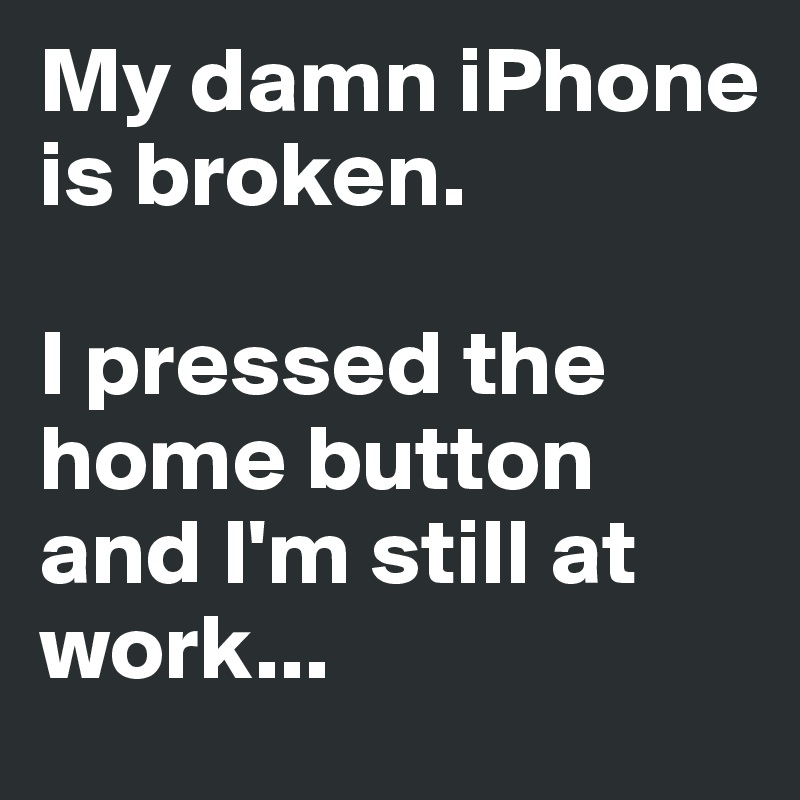 My damn iPhone is broken. 

I pressed the home button and I'm still at work...
