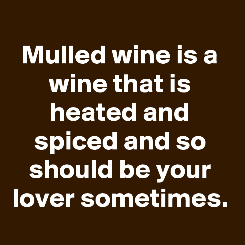 
Mulled wine is a wine that is heated and spiced and so should be your lover sometimes.