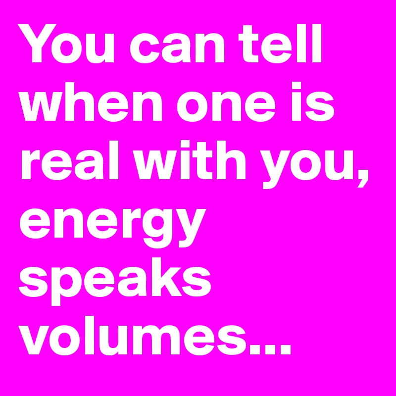 You can tell when one is real with you, energy speaks volumes...