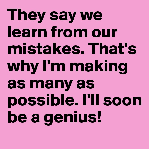 They say we learn from our mistakes. That's why I'm making as many as possible. I'll soon be a genius!