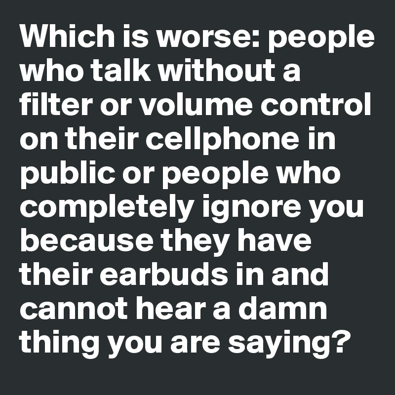 Which is worse: people who talk without a filter or volume control on their cellphone in public or people who completely ignore you because they have their earbuds in and cannot hear a damn thing you are saying?