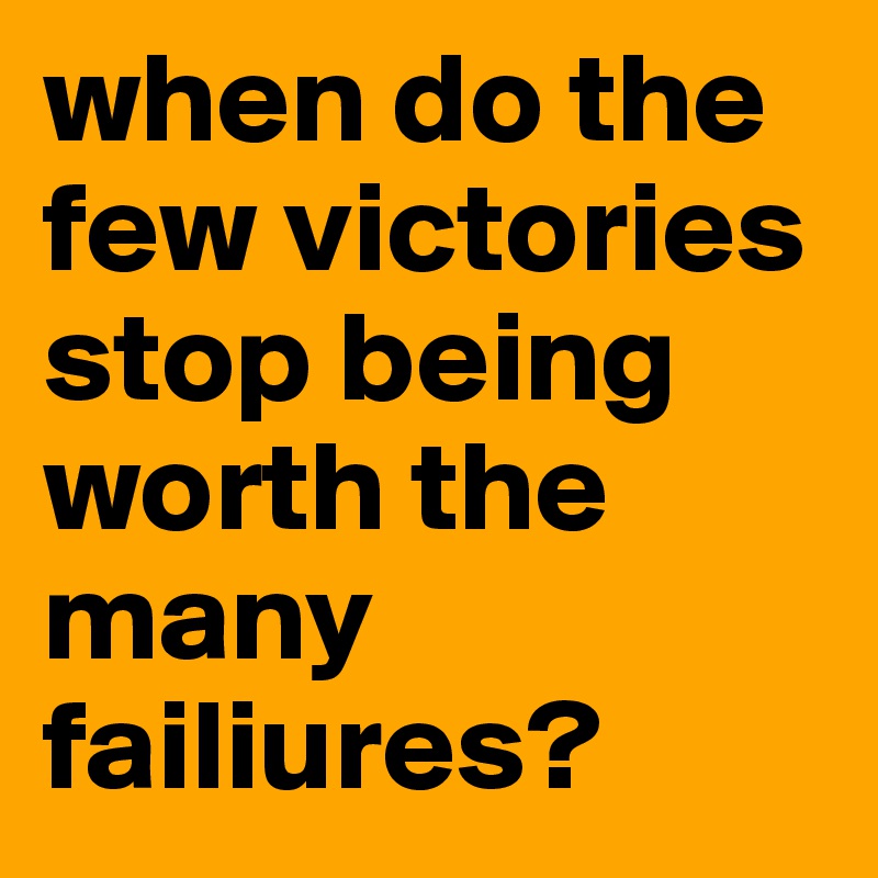 when do the few victories stop being worth the many failiures?