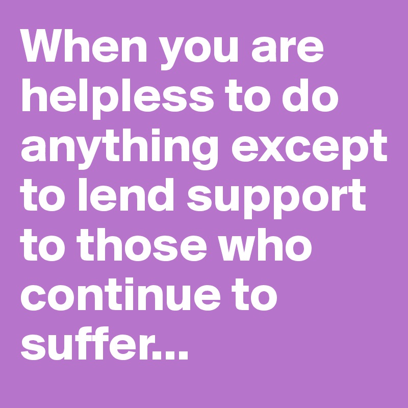 When you are helpless to do anything except to lend support to those who continue to suffer...