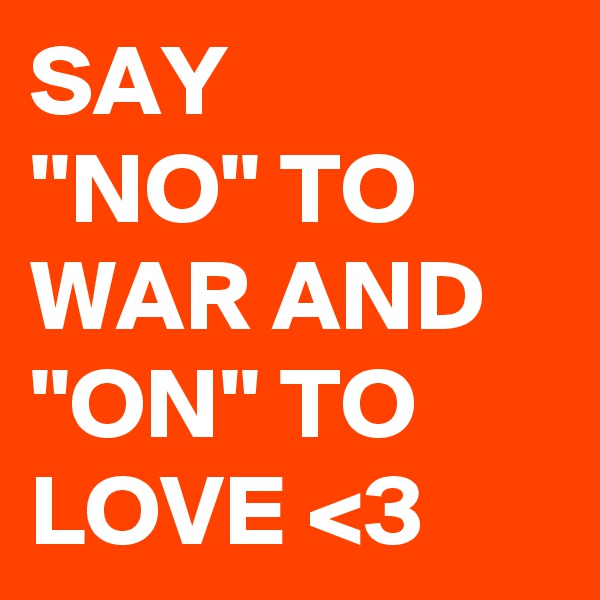 SAY
''NO'' TO WAR AND ''ON'' TO
LOVE <3 