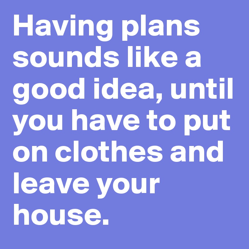 Having plans sounds like a good idea, until you have to put on clothes and leave your house.