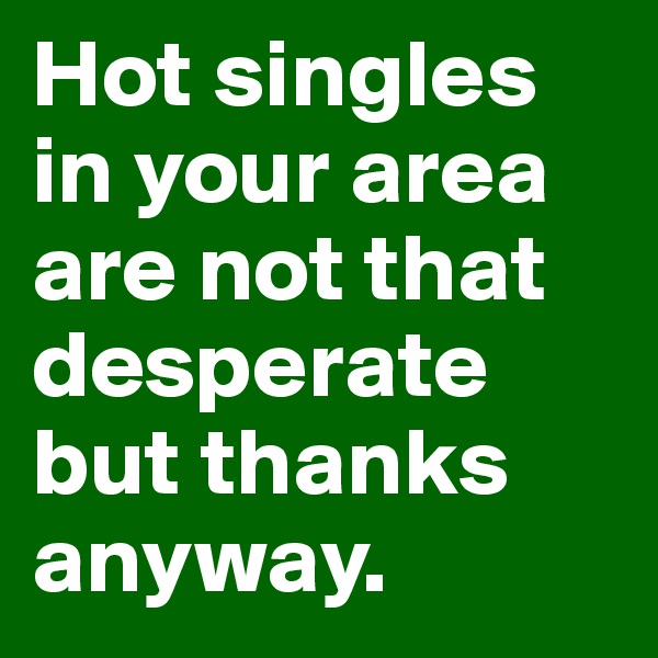 Hot singles in your area are not that desperate but thanks anyway.